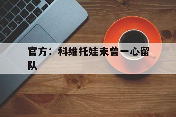 官方：科维托娃末曾一心留队的简单介绍|乐乐捕鱼体育官方入口